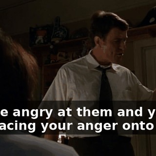 You're angry at them and you're displacing your anger onto me.