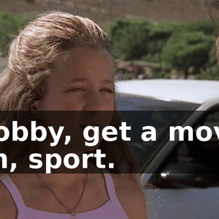 Bobby, get a move on, sport.