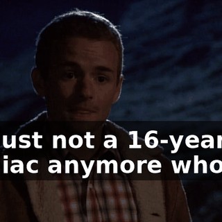 I'm just not a 16-year-old maniac anymore who--