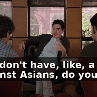 You don't have, like, a bias against Asians, do you?