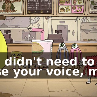 You didn't need to raise your voice, man.