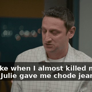 Just like when I almost killed myself when Julie gave me chode jeans.