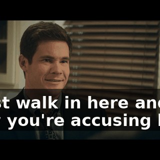 I just walk in here and now you're accusing her?