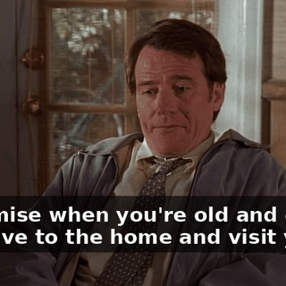I promise when you're old and crazy, I'll drive to the home and visit you.