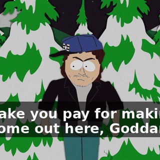 I'll make you pay for making me come out here, Goddamnit!