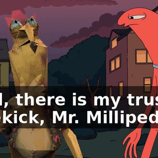 Well, there is my trusted sidekick, Mr. Millipede!