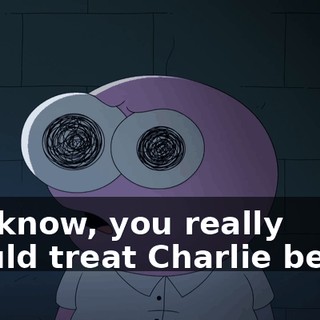 You know, you really should treat Charlie better.