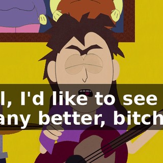 Well, I'd like to see you do any better, bitch!