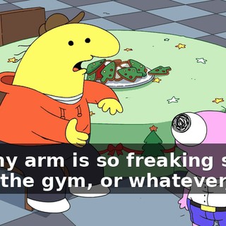 but my arm is so freaking sore from the gym, or whatever, like,