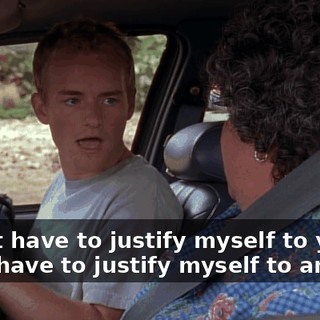 I don't have to justify myself to you. I don't have to justify myself to anyone.