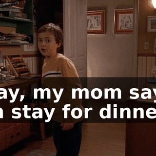 Okay, my mom says I can stay for dinner.