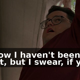 I know I haven't been a saint, but I swear, if you--