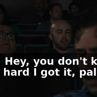 Hey. Hey, you don't know how hard I got it, pal.