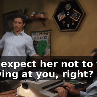 and expect her not to take a swing at you, right?
