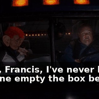 Wow, Francis, I've never had anyone empty the box before.