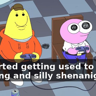 I started getting used to your talking and silly shenanigans,