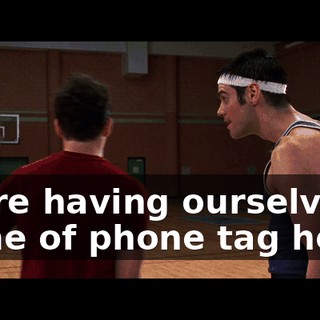 We're having ourselves a game of phone tag here.