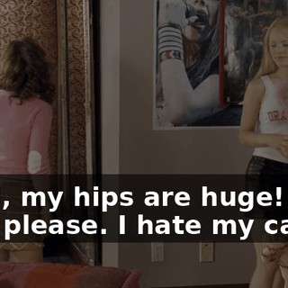 - God, my hips are huge! - Oh, please. I hate my calves.