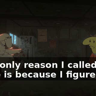 The only reason I called you here is because I figured