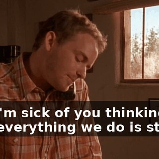 And I'm sick of you thinking that everything we do is stupid!