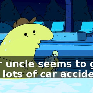 Your uncle seems to get into lots of car accidents.