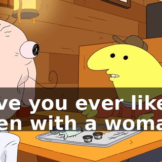 have you ever like been with a woman?