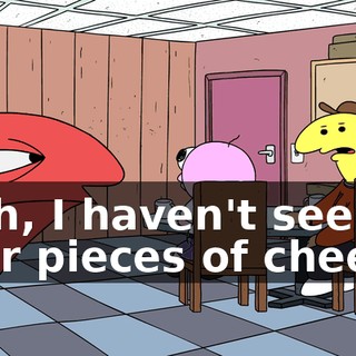 I, uh, I haven't seen your pieces of cheese.