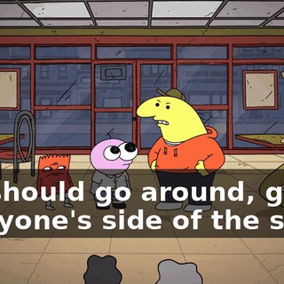 We should go around, get everyone's side of the story,