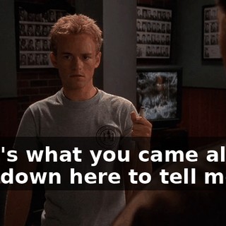 That's what you came all the way down here to tell me?