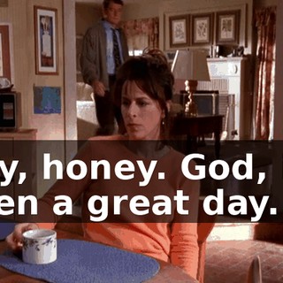 Hey, honey. God, it's been a great day.