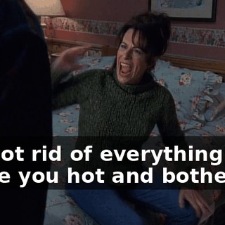 If I got rid of everything that made you hot and bothered,