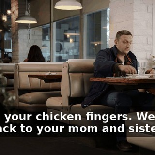 Finish your chicken fingers. We gotta get back to your mom and sister.