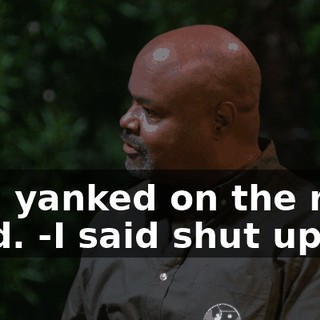 -You yanked on the rope hard. -I said shut up.