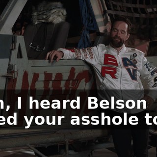 Yeah, I heard Belson gaped your asshole today