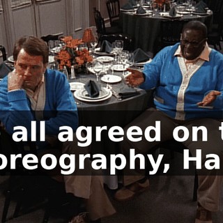 We all agreed on the choreography, Hal.