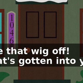 Take that wig off! What's gotten into you?