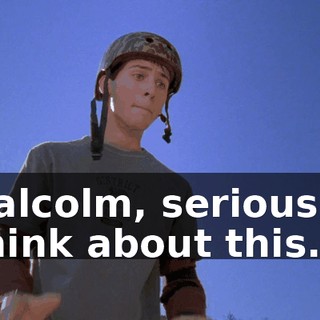 Malcolm, seriously. Think about this.