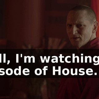 Well, I'm watching an episode of House.