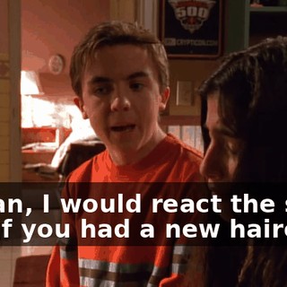 I mean, I would react the same way if you had a new haircut.