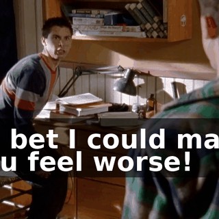 I'll bet I could make you feel worse!