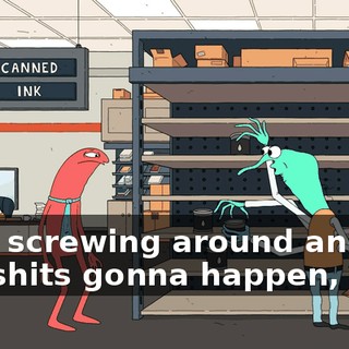 keep screwing around and bad shits gonna happen, man.
