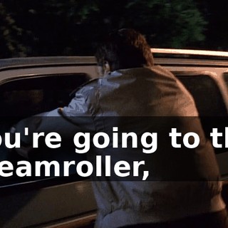 You're going to the steamroller,