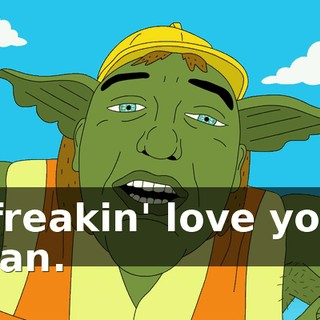 I freakin' love you, man.