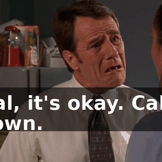 Hal, it's okay. Calm down.