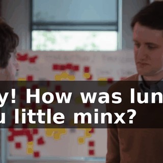 Hey! How was lunch, you little minx?