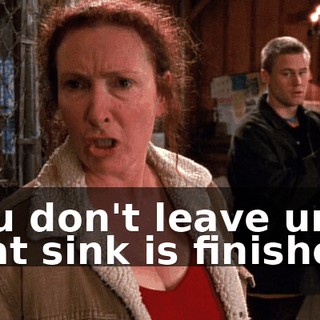 You don't leave until that sink is finished.