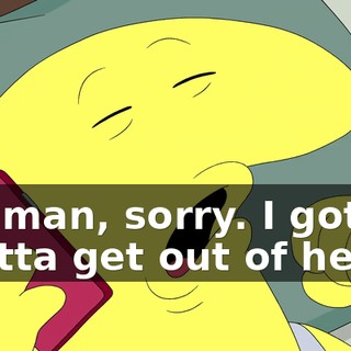 Oh, man, sorry. I gotta-- I gotta get out of here.