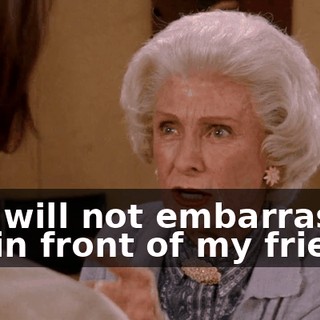 You will not embarrass me in front of my friends