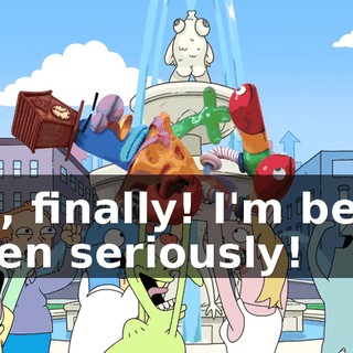 Yes, finally! I'm being taken seriously!