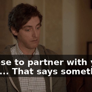 I chose to partner with you. That... That says something.